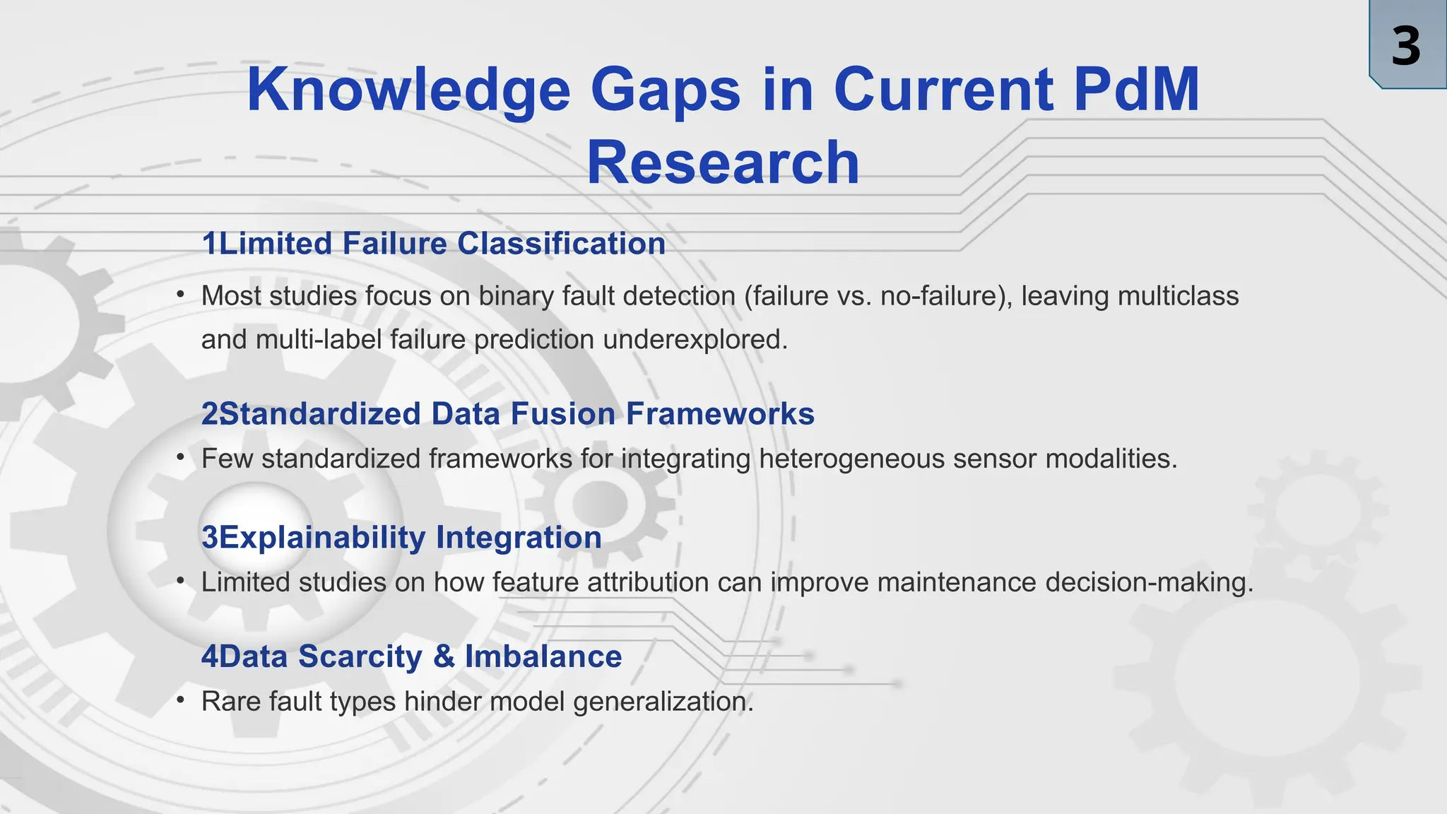 Knowledge Gaps in Current PdM
Research
1.
Limited Failure Classification
• Most studies focus on binary fault detection (failure vs. no-failure), leaving multiclass
and multi-label failure prediction underexplored.
2.
Standardized Data Fusion Frameworks
• Few standardized frameworks for integrating heterogeneous sensor modalities.
3.
Explainability Integration
• Limited studies on how feature attribution can improve maintenance decision-making.
4.
Data Scarcity & Imbalance
• Rare fault types hinder model generalization.
3
 