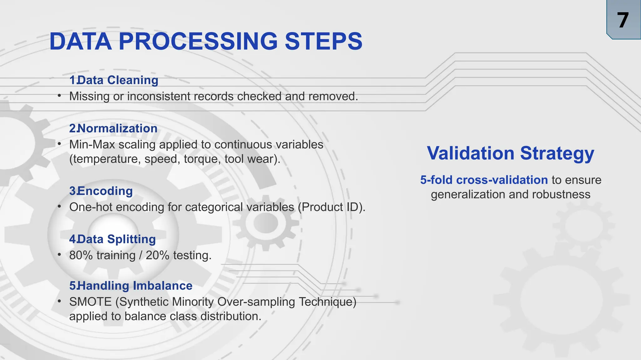 DATA PROCESSING STEPS
1.Data Cleaning
• Missing or inconsistent records checked and removed.
2.Normalization
• Min-Max scaling applied to continuous variables
(temperature, speed, torque, tool wear).
3.Encoding
• One-hot encoding for categorical variables (Product ID).
4.Data Splitting
• 80% training / 20% testing.
5.Handling Imbalance
• SMOTE (Synthetic Minority Over-sampling Technique)
applied to balance class distribution.
Validation Strategy
5-fold cross-validation to ensure
generalization and robustness
7
 