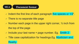  Indent the first line of each paragraph five spaces or 1/2”.
 There is no separate title page
 Number each page in the upper right corner, ½ inch from
the top of the page
 Include your last name + page number. Eg. Smith 2
 Title case capitalization for headings.Eg. Mysticism and
Reality
Document format
MLA
 