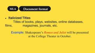 ● Italicized Titles
Titles of books, plays, websites, online databases,
films, magazines, journals, etc.
Example: Shakespeare’s Romeo and Juliet will be presented
at the College Theater in October.
Document format
MLA
 