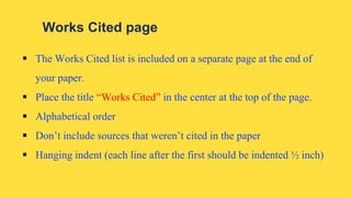Works Cited page
 The Works Cited list is included on a separate page at the end of
your paper.
 Place the title “Works Cited” in the center at the top of the page.
 Alphabetical order
 Don’t include sources that weren’t cited in the paper
 Hanging indent (each line after the first should be indented ½ inch)
 