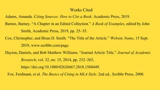 Works Cited
Adams, Amanda. Citing Sources: How to Cite a Book. Academic Press, 2019.
Barnes, Barney. “A Chapter in an Edited Collection.” A Book of Examples, edited by John
Smith, Academic Press, 2019, pp. 25–35.
Cox, Christopher, and Brian D. Smith. “The Title of the Article.” Website Name, 15 Sept.
2019, www.scribbr.com/page.
Dayton, Daniels, and Bob Matthew Williams. “Journal Article Title.” Journal of Academic
Research, vol. 32, no. 15, 2014, pp. 232–265,
https://doi.org/10.1080/02626667.2018.1560449.
Fox, Ferdinant, et al. The Basics of Citing in MLA Style. 2nd ed., Scribbr Press, 2008.
 