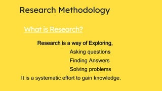 Research Methodology
What is Research?
Research is a way of Exploring,
Asking questions
Finding Answers
Solving problems
It is a systematic effort to gain knowledge.
 