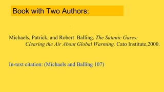 Michaels, Patrick, and Robert Balling. The Satanic Gases:
Clearing the Air About Global Warming. Cato Institute,2000.
In-text citation: (Michaels and Balling 107)
Book with Two Authors:
 