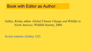 Galley, Krista, editor. Global Climate Change and Wildlife in
North America. Wildlife Society, 2004.
In-text citation: (Galley 125)
Book with Editor as Author:
 