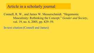 Connell, R. W., and James W. Messerschmidt. “Hegemonic
Masculinity: Rethinking the Concept.” Gender and Society,
vol. 19, no. 6, 2005, pp. 829–59.
In-text citation:(Connell and James)
Article in a scholarly journal
 
