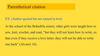 EX: (Author quoted but not named in text)
At the school of the Bobadilla sisters, older girls were taught how to
sew, knit, crochet, and read, “but they will not learn how to write, so
that even if they receive a love letter, they will not be able to write
one back” (Alvarez 16).
Parenthetical citation
 
