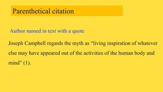 Author named in text with a quote
Joseph Campbell regards the myth as “living inspiration of whatever
else may have appeared out of the activities of the human body and
mind” (1).
Parenthetical citation
 