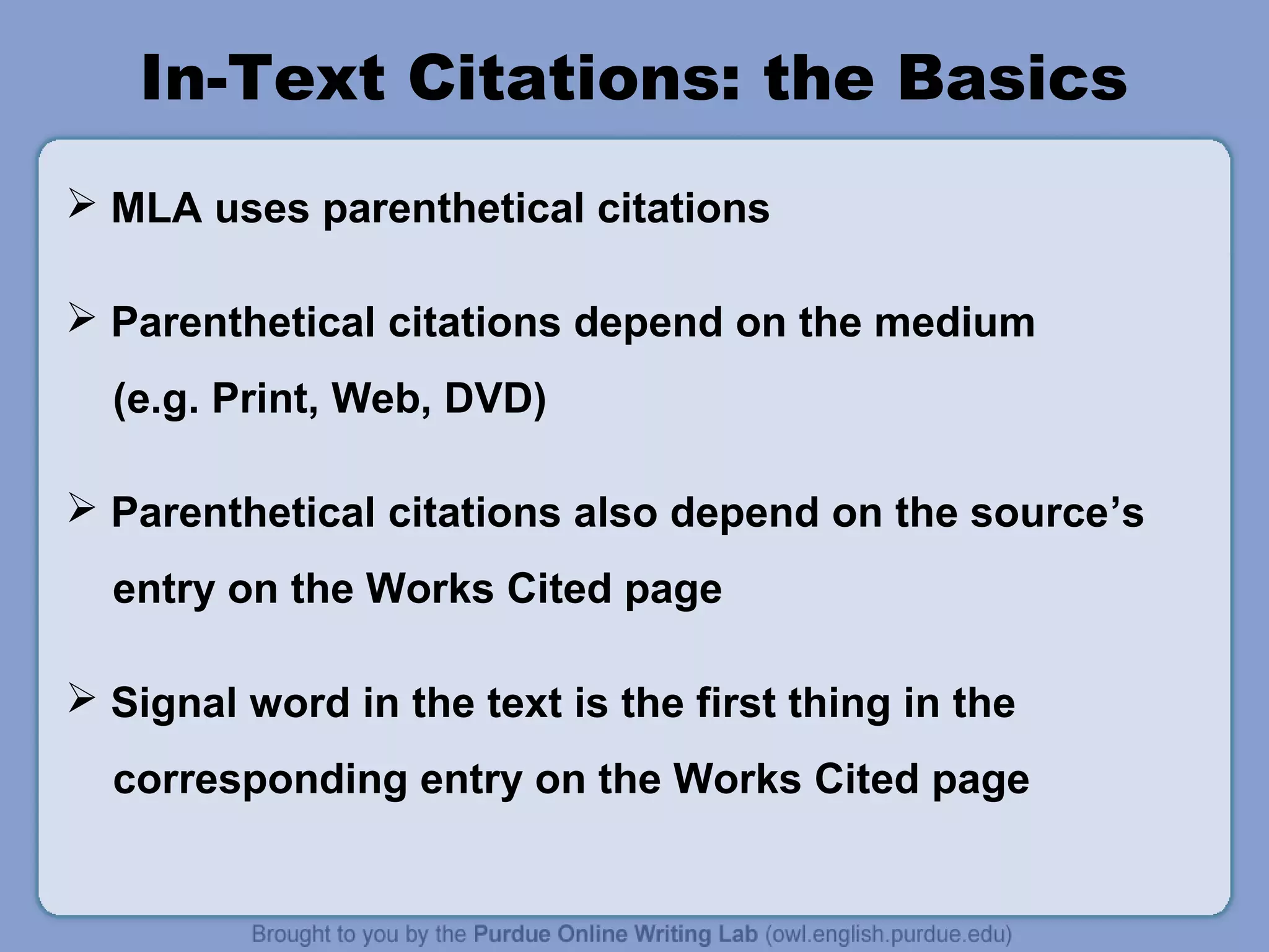 In-Text Citations: the Basics
 MLA uses parenthetical citations
 Parenthetical citations depend on the medium
(e.g. Print, Web, DVD)
 Parenthetical citations also depend on the source’s
entry on the Works Cited page
 Signal word in the text is the first thing in the
corresponding entry on the Works Cited page

 