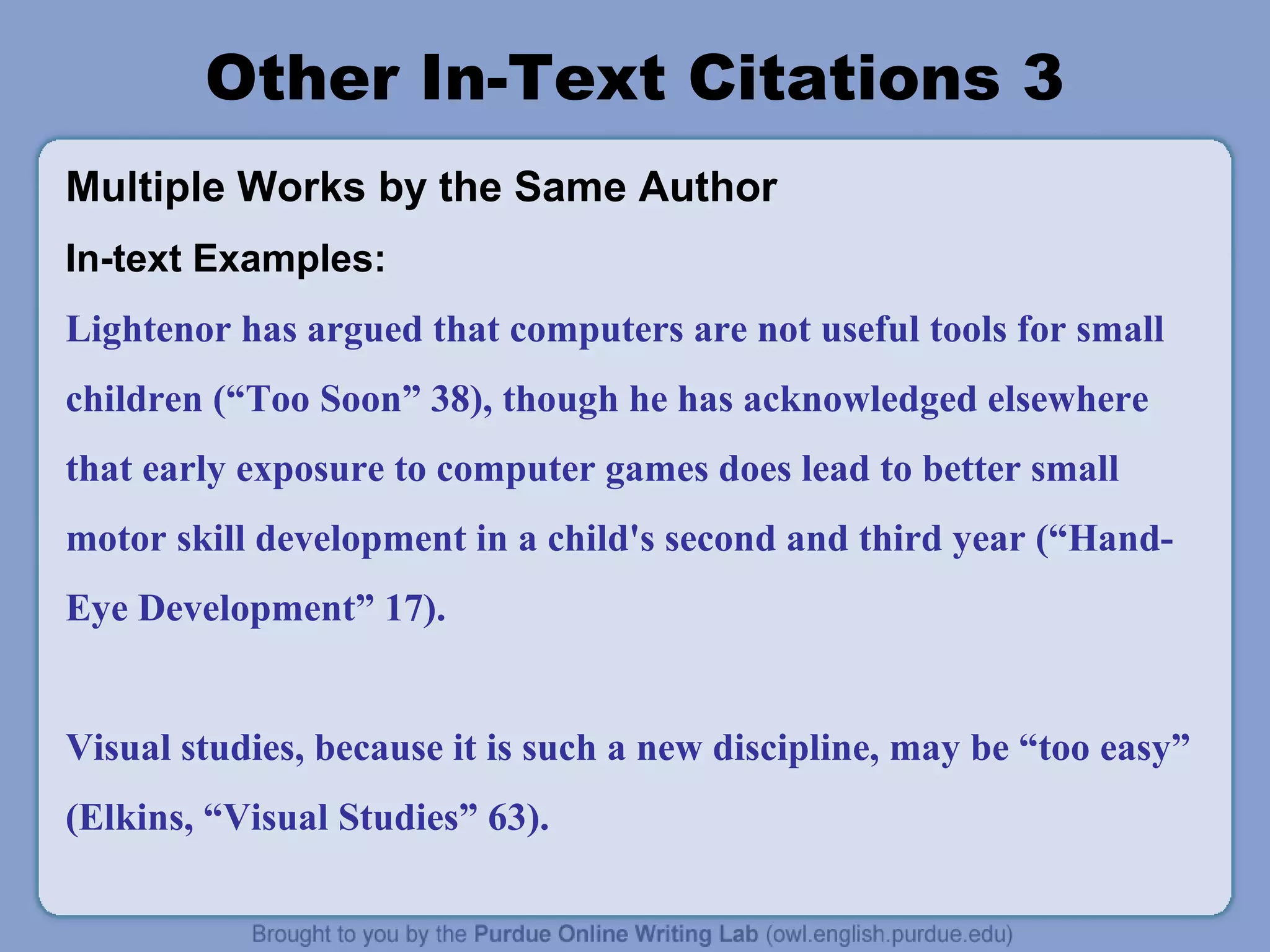Other In-Text Citations 3
Multiple Works by the Same Author
In-text Examples:
Lightenor has argued that computers are not useful tools for small
children (“Too Soon” 38), though he has acknowledged elsewhere
that early exposure to computer games does lead to better small
motor skill development in a child's second and third year (“HandEye Development” 17).
Visual studies, because it is such a new discipline, may be “too easy”
(Elkins, “Visual Studies” 63).

 