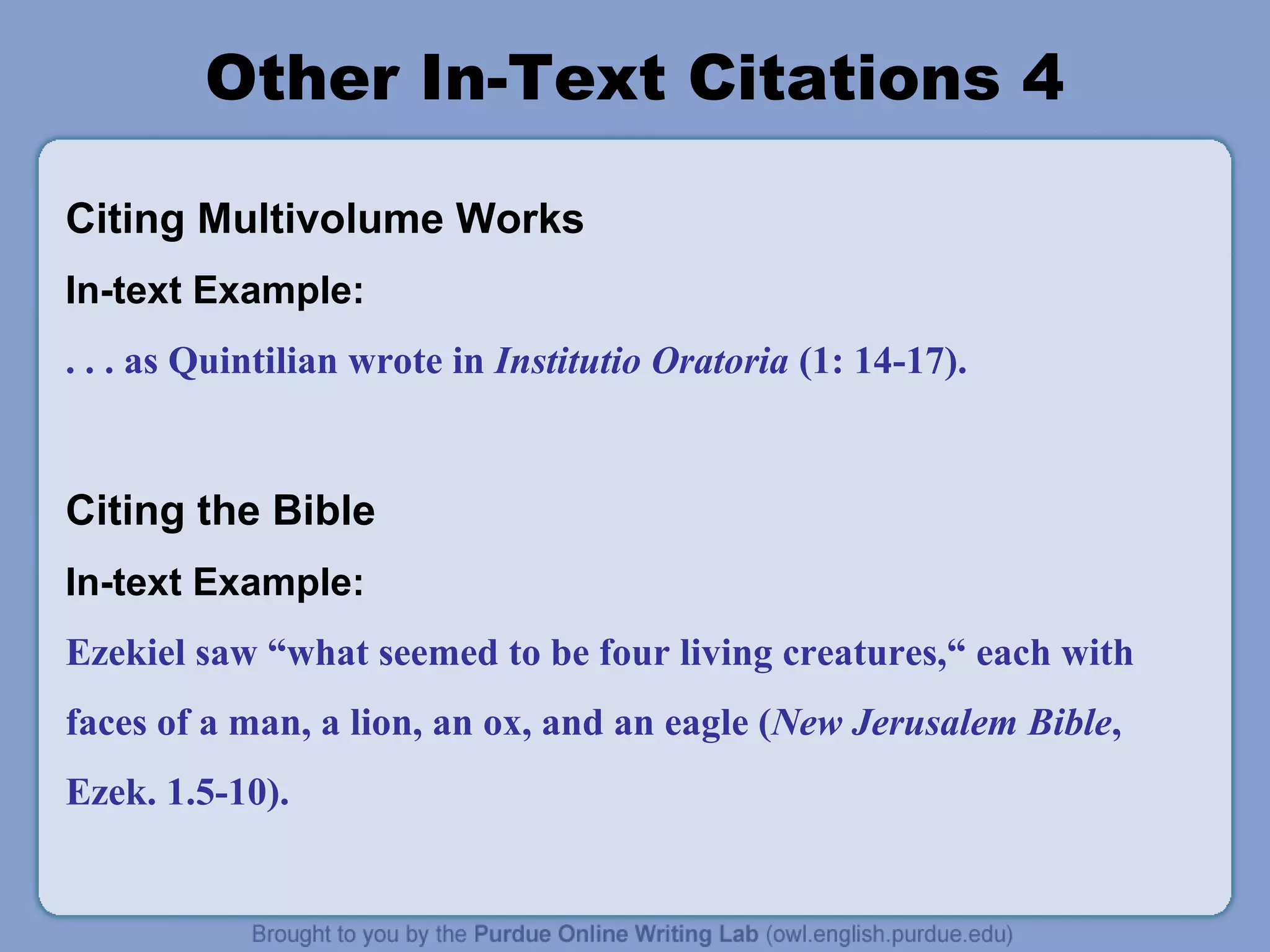 Other In-Text Citations 4
Citing Multivolume Works
In-text Example:
. . . as Quintilian wrote in Institutio Oratoria (1: 14-17).

Citing the Bible
In-text Example:
Ezekiel saw “what seemed to be four living creatures,“ each with
faces of a man, a lion, an ox, and an eagle (New Jerusalem Bible,
Ezek. 1.5-10).

 