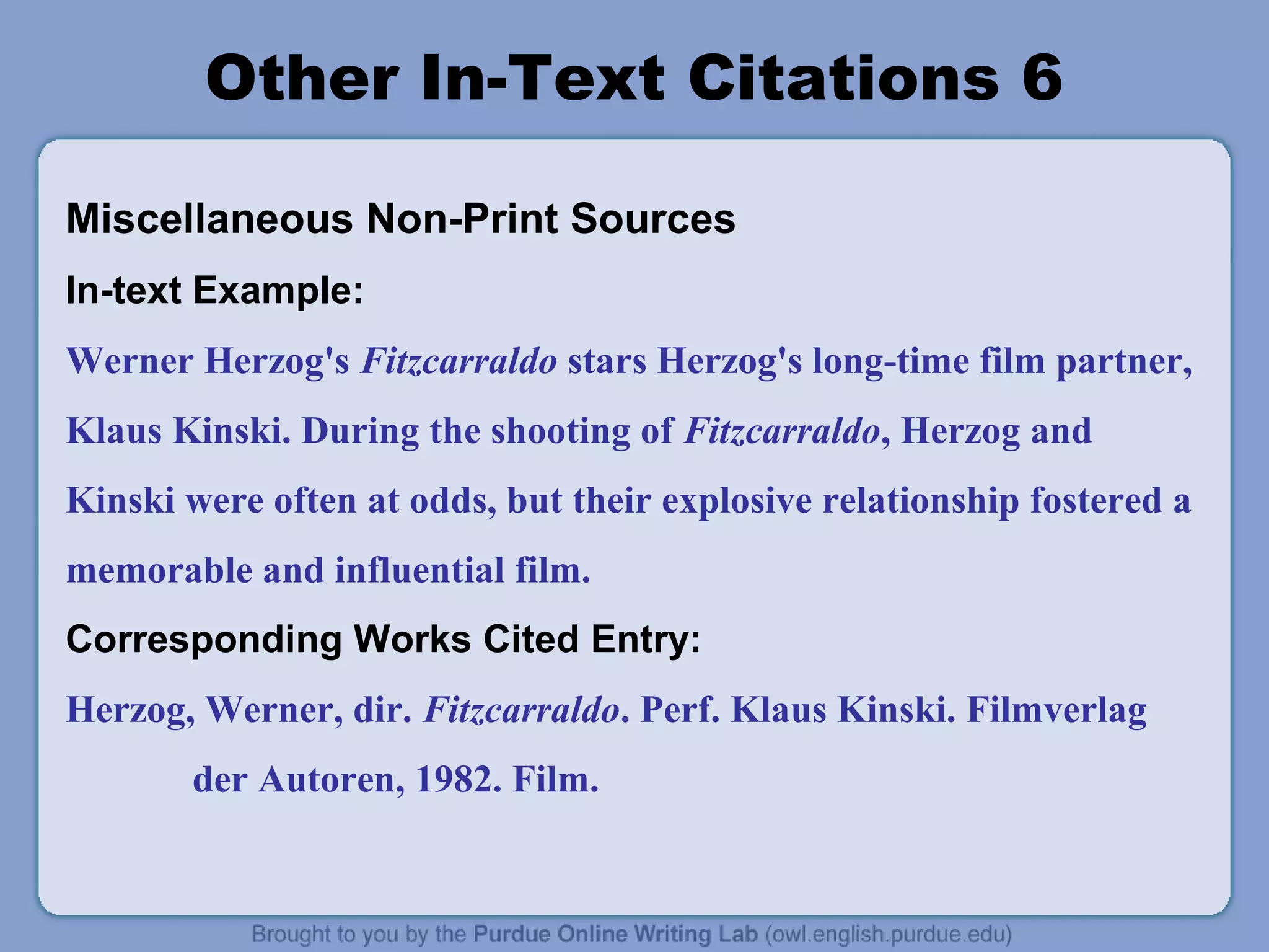 Other In-Text Citations 6
Miscellaneous Non-Print Sources
In-text Example:
Werner Herzog's Fitzcarraldo stars Herzog's long-time film partner,
Klaus Kinski. During the shooting of Fitzcarraldo, Herzog and
Kinski were often at odds, but their explosive relationship fostered a
memorable and influential film.
Corresponding Works Cited Entry:
Herzog, Werner, dir. Fitzcarraldo. Perf. Klaus Kinski. Filmverlag
der Autoren, 1982. Film.

 