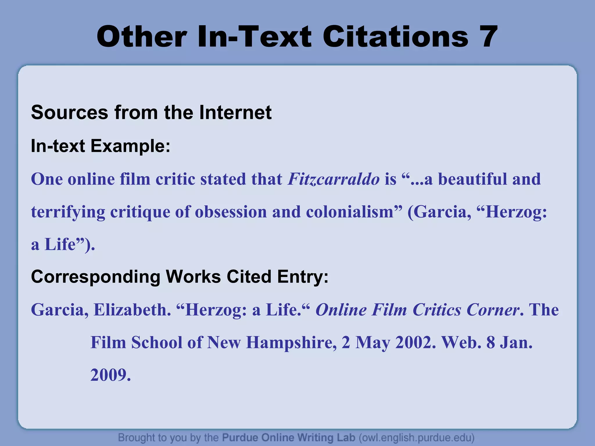 Other In-Text Citations 7
Sources from the Internet
In-text Example:
One online film critic stated that Fitzcarraldo is “...a beautiful and
terrifying critique of obsession and colonialism” (Garcia, “Herzog:
a Life”).
Corresponding Works Cited Entry:
Garcia, Elizabeth. “Herzog: a Life.“ Online Film Critics Corner. The
Film School of New Hampshire, 2 May 2002. Web. 8 Jan.
2009.

 