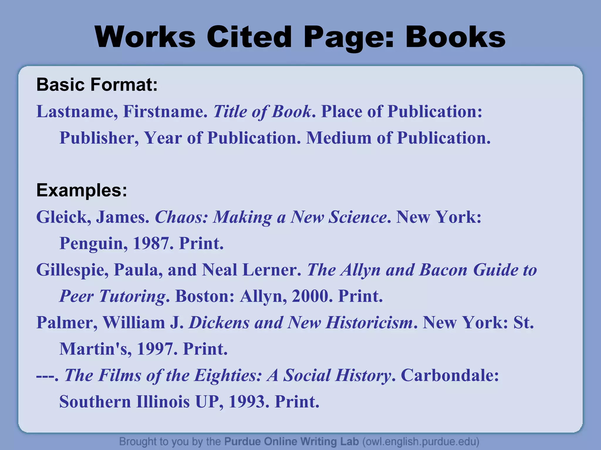 Works Cited Page: Books
Basic Format:
Lastname, Firstname. Title of Book. Place of Publication:
Publisher, Year of Publication. Medium of Publication.
Examples:
Gleick, James. Chaos: Making a New Science. New York:
Penguin, 1987. Print.
Gillespie, Paula, and Neal Lerner. The Allyn and Bacon Guide to
Peer Tutoring. Boston: Allyn, 2000. Print.
Palmer, William J. Dickens and New Historicism. New York: St.
Martin's, 1997. Print.
---. The Films of the Eighties: A Social History. Carbondale:
Southern Illinois UP, 1993. Print.

 