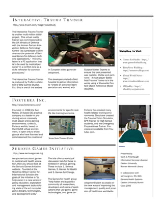 I N T E R AC T I V E TR AU M A T R A I N E R
http://www.trusim.com/?page=CaseStudy

The Interactive Trauma Trainer
is another multi-million dollar
project. This virtual reality
trainer was commissioned by
the UK Ministry of Defence
with the Human Factors Inte-
gration Defence Technology
Centre “as a prototype to dem-                                                                            Websites to Visit
onstrate the potential of Seri-
ous Games for defence medi-
cine applications.” The simu-                                                                             • Games for Health - http://
lation is a PC application that                                                                             www.gamesforhealth.org
is to be used by medical per-
sonal “in a conflict zone as a                                                                            • TerraNove Webblog -
skills refresher for common        in European video game de-        Subject Matter Experts to              http://terranova.blogs.com
procedures.”                       velopment.                        ensure the task presented
                                                                     was realistic, lifelike and perti-   • Virtual World News -
                                                                     nent.” A multi-player Battle-          http://
The Interactive Trauma Trainer     The developers visited a field    field Trauma Trainer is in the
is produced by TruSim a disivi-    hospital to gather information                                           www.virtualworldnews.com
                                                                     works using a Shareable Con-
son of Blitz Games Studios         to “create an accurate repre-     tent Object Reference Model          • SLHealthy - http://
Ltd. Blitz is one of the leaders   sentation and worked with
                                                                     (SCORM).                               slhealthy.wetpaint.com



FORTERRA INC.
http://www.forterrainc.com/

Founded in 1998 the San            environments for specific real-   Forterra has created many
Mateo, CA based 3D graphics        life like training scenarios.     health related training envi-
company is a leader in pro-                                          ronments. They have created
ducing secure massively                                              the Trauma Victim Simulator,
multi-player online gaming                                           CPR Trainer for High School
environments. Unlike SL                                              students, and the Emergency
Forterra worlds, based on                                            Preparedness Trainer. Pre-
their OLIVE virtual environ-                                         views are available from You-
ment, is open only to those                                          tube. com.
groups who have licensed and
commissioned the creation of       Scene from Trauma Victim




SERIOUS GAMES INITIATIVE
http://www.seriousgames.org                                                                               Presented by
                                                                                                          Mark D. Puterbaugh
Are you serious about games        The site offers a variety of
                                                                                                          Information Services Librarian
in medical and health educa-       discussion lists for those in-
tion, then you should look at      terested in serious gaming.                                            Eastern University
the Serious Games Initiative       These include 1. Serious                                               Warner Memorial Library
website. Founded at the            Games, 2. Games for Health
Woodrow Wilson Center for          and 3. Games for Change.                                               In collaboration with
International Scholars the
                                                                                                          Mi Young Lim, RN, BSN
goals of the initiative is “to
help usher in a new series of      The Games for Health group                                             Genesis Health Systems
policy education, exploration      “help foster and support a        velopment talent to create en-       Eastern University Alumni
and management tools utiliz-       community of researchers,         tire new ways of improving the       Class 2005
ing state of the art computer      developers and users of appli-    management, quality and provi-
game designs, technologies,        cations that use game, game
                                                                     sion of healthcare worldwide.
                                   technologies, and game de-
and development skills.”
 