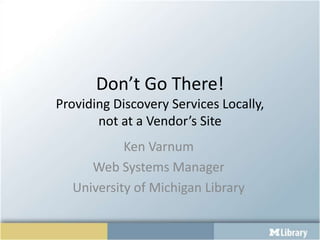 Don’t Go There!
Providing Discovery Services Locally,
       not at a Vendor’s Site
           Ken Varnum
     Web Systems Manager
  University of Michigan Library
 