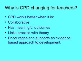 Why is CPD changing for teachers? CPD works better when it is: Collaborative Has meaningful outcomes Links practice with theory Encourages and supports an evidence based approach to development. 