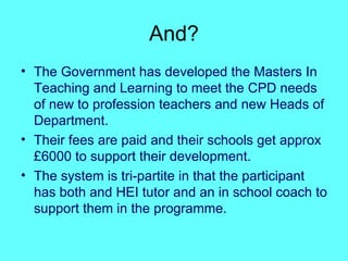 And? The Government has developed the Masters In Teaching and Learning to meet the CPD needs of new to profession teachers and new Heads of Department. Their fees are paid and their schools get approx £6000 to support their development.  The system is tri-partite in that the participant has both and HEI tutor and an in school coach to support them in the programme. 