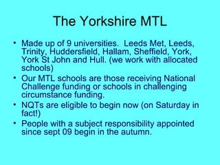 The Yorkshire MTL Made up of 9 universities.  Leeds Met, Leeds, Trinity, Huddersfield, Hallam, Sheffield, York, York St John and Hull. (we work with allocated schools) Our MTL schools are those receiving National Challenge funding or schools in challenging circumstance funding. NQTs are eligible to begin now (on Saturday in fact!) People with a subject responsibility appointed since sept 09 begin in the autumn. 