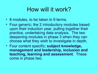 How will it work? 8 modules, to be taken in 9 terms. Four generic; the 2 introductory modules based upon their induction year, pulling together their practice, undertaking data analysis.  The two deepening modules in phase 3 when they can choose what they wish to investigate in depth. Four content specific;  subject knowledge, management and leadership, inclusion and teaching, learning and assessment .  These come in phase two. 