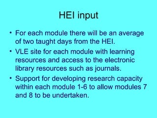 HEI input For each module there will be an average of two taught days from the HEI. VLE site for each module with learning resources and access to the electronic library resources such as journals. Support for developing research capacity within each module 1-6 to allow modules 7 and 8 to be undertaken. 