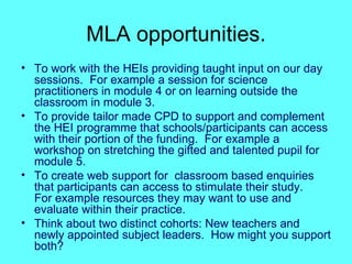 MLA opportunities. To work with the HEIs providing taught input on our day sessions.  For example a session for science practitioners in module 4 or on learning outside the classroom in module 3. To provide tailor made CPD to support and complement the HEI programme that schools/participants can access with their portion of the funding.  For example a workshop on stretching the gifted and talented pupil for module 5. To create web support for  classroom based enquiries that participants can access to stimulate their study.  For example resources they may want to use and evaluate within their practice. Think about two distinct cohorts: New teachers and newly appointed subject leaders.  How might you support both? 
