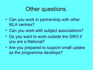 Other questions. Can you work in partnership with other MLA centres? Can you work with subject associations? Do you want to work outside the GRO if you are a National? Are you prepared to support small uptake as the programme develops? 