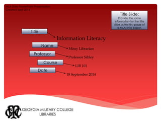 Information Literacy 
Missy Librarian 
Professor Sibley 
LIB 101 
18 September 2014 
Title Slide: 
Provide the same 
information for the title 
slide as the first page of 
a MLA style paper. 
MLA Style PowerPoint Presentation 
Created Sept 2014 
Title 
Name 
Professor 
Course 
Date 
 