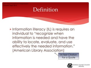 Definition 
 Information literacy (IL) is requires an 
individual to “recognize when 
information is needed and have the 
ability to locate, evaluate, and use 
effectively the needed information.” 
(American Library Association) 
In-Text Citation 
For a Quote 
MLA Style PowerPoint Presentation 
Created Sept 2014 
 