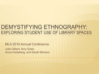 Demystifying Ethnography: Exploring Student Use of Library Spaces MLA 2010 Annual Conference Julie Gilbert, Amy Gratz,  Anna Hulseberg, and Sarah Monson 