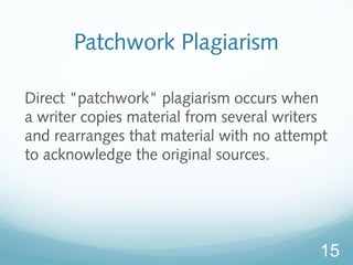 Patchwork Plagiarism 
Direct "patchwork" plagiarism occurs when 
a writer copies material from several writers 
and rearranges that material with no attempt 
to acknowledge the original sources. 
15 
 