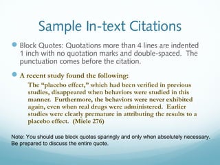 Sample In-text Citations 
Block Quotes: Quotations more than 4 lines are indented 
1 inch with no quotation marks and double-spaced. The 
punctuation comes before the citation. 
A recent study found the following: 
The “placebo effect,” which had been verified in previous 
studies, disappeared when behaviors were studied in this 
manner. Furthermore, the behaviors were never exhibited 
again, even when real drugs were administered. Earlier 
studies were clearly premature in attributing the results to a 
placebo effect. (Miele 276) 
Note: You should use block quotes sparingly and only when absolutely necessary. 
Be prepared to discuss the entire quote. 
 