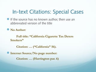 In-text Citations: Special Cases 
If the source has no known author, then use an 
abbreviated version of the title 
No Author: 
Full title: “California Cigarette Tax Deters 
Smokers” 
Citation: … (“California” 56). 
Internet Source/No page number: 
Citation: … (Harrington par. 6) 
 