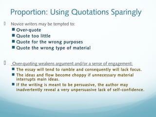 Proportion: Using Quotations Sparingly 
 Novice writers may be tempted to: 
 Over-quote 
 Quote too little 
 Quote for the wrong purposes 
 Quote the wrong type of material 
 Over-quoting weakens argument and/or a sense of engagement: 
 The essay will tend to ramble and consequently will lack focus. 
 The ideas and flow become choppy if unnecessary material 
interrupts main ideas. 
 If the writing is meant to be persuasive, the author may 
inadvertently reveal a very unpersuasive lack of self-confidence. 
 