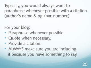 Typically, you would always want to 
paraphrase whenever possible with a citation 
(author’s name & pg./par. number.) 
For your blog: 
• Paraphrase whenever possible. 
• Quote when necessary. 
• Provide a citation. 
• ALWAYS make sure you are including 
it because you have something to say. 
25 
 