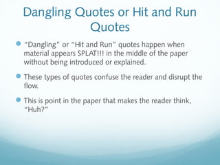 Dangling Quotes or Hit and Run 
Quotes 
“Dangling” or “Hit and Run” quotes happen when 
material appears SPLAT!!! in the middle of the paper 
without being introduced or explained. 
These types of quotes confuse the reader and disrupt the 
flow. 
This is point in the paper that makes the reader think, 
“Huh?” 
 