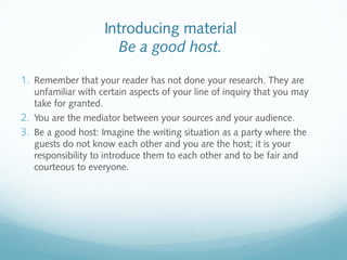 Introducing material 
Be a good host. 
1. Remember that your reader has not done your research. They are 
unfamiliar with certain aspects of your line of inquiry that you may 
take for granted. 
2. You are the mediator between your sources and your audience. 
3. Be a good host: Imagine the writing situation as a party where the 
guests do not know each other and you are the host; it is your 
responsibility to introduce them to each other and to be fair and 
courteous to everyone. 
 
