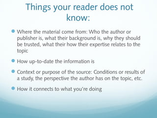 Things your reader does not 
know: 
Where the material come from: Who the author or 
publisher is, what their background is, why they should 
be trusted, what their how their expertise relates to the 
topic 
How up-to-date the information is 
Context or purpose of the source: Conditions or results of 
a study, the perspective the author has on the topic, etc. 
How it connects to what you’re doing 
 