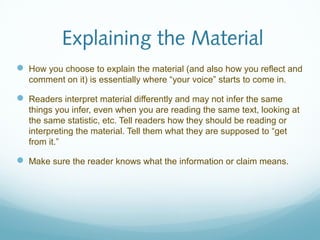 Explaining the Material 
 How you choose to explain the material (and also how you reflect and 
comment on it) is essentially where “your voice” starts to come in. 
 Readers interpret material differently and may not infer the same 
things you infer, even when you are reading the same text, looking at 
the same statistic, etc. Tell readers how they should be reading or 
interpreting the material. Tell them what they are supposed to “get 
from it.” 
 Make sure the reader knows what the information or claim means. 
 