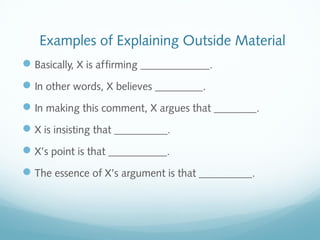 Examples of Explaining Outside Material 
Basically, X is affirming _____________. 
In other words, X believes _________. 
In making this comment, X argues that ________. 
X is insisting that __________. 
X’s point is that ___________. 
The essence of X’s argument is that __________. 
 