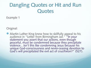 Dangling Quotes or Hit and Run 
Quotes 
Example 1 
Original: 
Martin Luther King knew how to skillfully appeal to his 
audience in “Letter from Birmingham Jail.” "In your 
statement you assert that our actions, even though 
peaceful, must be condemned because they precipitate 
violence…Isn’t this like condemning Jesus because his 
unique God-consciousness and never-ceasing devotion to 
God’s will precipitated the evil act of crucifixion?" (527). 
 