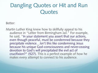 Dangling Quotes or Hit and Run 
Quotes 
Better: 
Martin Luther King knew how to skillfully appeal to his 
audience in “Letter from Birmingham Jail.” For example, 
he said, "In your statement you assert that our actions, 
even though peaceful, must be condemned because they 
precipitate violence…Isn’t this like condemning Jesus 
because his unique God-consciousness and never-ceasing 
devotion to God’s will precipitated the evil act of 
crucifixion?" (527). This is a perfect example of how he 
makes every attempt to connect to his audience. 
 