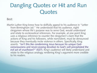 Dangling Quotes or Hit and Run 
Quotes 
Best: 
Martin Luther King knew how to skillfully appeal to his audience in “Letter 
from Birmingham Jail.” He understood that his audience, eight 
clergymen whose life’s purpose was to serve God, would understand 
and relate to ecclesiastical references. For example, at one point King 
uses a religious reference to counter the clergymen’s claim that the 
actions of King and his followers, while nonviolent, must be denounced 
because they eventually incite violence in others. Specifically, King 
asserts: “Isn’t this like condemning Jesus because his unique God-consciousness 
and never-ceasing devotion to God’s will precipitated the 
evil act of crucifixion?” (527). King’s audience will likely understand and 
relate to the religious analogy, rendering King’s argument more credible 
to his readers. 
 