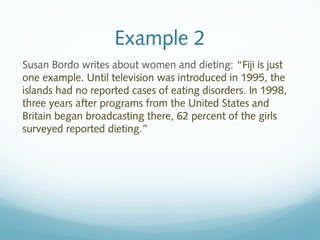 Example 2 
Susan Bordo writes about women and dieting: “Fiji is just 
one example. Until television was introduced in 1995, the 
islands had no reported cases of eating disorders. In 1998, 
three years after programs from the United States and 
Britain began broadcasting there, 62 percent of the girls 
surveyed reported dieting.” 
 