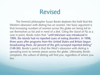 Revised 
The feminist philosopher Susan Bordo deplores the hold that the 
Western obsession with dieting has on women. Her basic argument is 
that increasing numbers of women across the globe are being led to 
see themselves as fat and in need of a diet. Citing the island of Fiji as a 
case in point, Bordo notes that “until television was introduced in 
1995, the islands had no reported cases of eating disorders. In 1998, 
three years after programs from the United States and Britain begun 
broadcasting there, 62 percent of the girls surveyed reported dieting” 
(149-50). Bordo’s point is that the West’s obsession with dieting is 
spreading even to remote places across the globe. Ultimately, Bordo 
complains, the culture of dieting will find you, regardless of where you 
live. 
