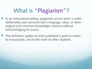 4 
What is “Plagiarism”? 
 In an instructional setting, plagiarism occurs when a writer 
deliberately uses someone else’s language, ideas, or other 
original (not common-knowledge) material without 
acknowledging its source. 
 This definition applies to texts published in print or online, 
to manuscripts, and to the work of other students. 
 