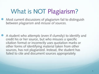 5 
What is NOT Plagiarism? 
 Most current discussions of plagiarism fail to distinguish 
between plagiarism and misuse of sources. 
 A student who attempts (even if clumsily) to identify and 
credit his or her source, but who misuses a specific 
citation format or incorrectly uses quotation marks or 
other forms of identifying material taken from other 
sources, has not plagiarized. Instead, the student has 
failed to cite and document sources appropriately. 
 