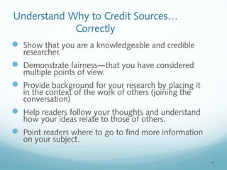 7 
Understand Why to Credit Sources… 
Correctly 
 Show that you are a knowledgeable and credible 
researcher. 
 Demonstrate fairness—that you have considered 
multiple points of view. 
 Provide background for your research by placing it 
in the context of the work of others (joining the 
conversation) 
 Help readers follow your thoughts and understand 
how your ideas relate to those of others. 
 Point readers where to go to find more information 
on your subject. 
 