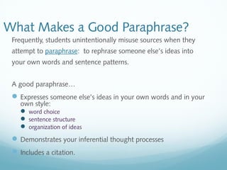 What Makes a Good Paraphrase? 
Frequently, students unintentionally misuse sources when they 
attempt to paraphrase: to rephrase someone else’s ideas into 
your own words and sentence patterns. 
A good paraphrase… 
Expresses someone else’s ideas in your own words and in your 
own style: 
 word choice 
 sentence structure 
 organization of ideas 
Demonstrates your inferential thought processes 
Includes a citation. 
 