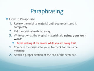 Paraphrasing 
How to Paraphrase 
1. Review the original material until you understand it 
completely. 
2. Put the original material away. 
3. Write out what the original material said using your own 
words. 
 Avoid looking at the source while you are doing this! 
1. Compare the original to yours to check for the same 
meaning. 
2. Attach a proper citation at the end of the sentence. 
 